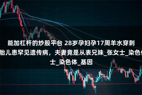 能加杠杆的炒股平台 28岁孕妇孕17周羊水穿刺后发现胎儿患罕见遗传病，夫妻竟是从表兄妹_张女士_染色体_基因