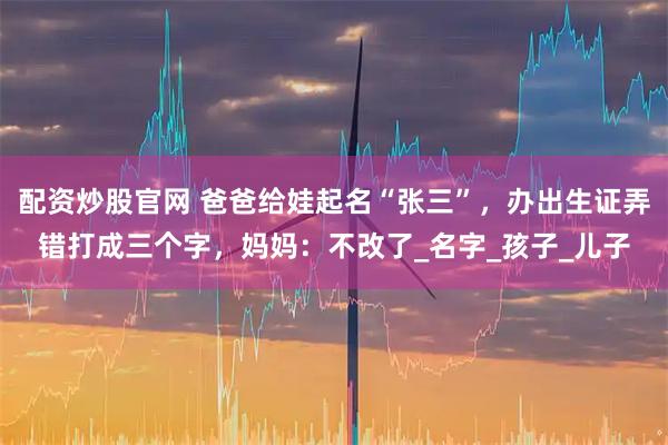 配资炒股官网 爸爸给娃起名“张三”，办出生证弄错打成三个字，妈妈：不改了_名字_孩子_儿子
