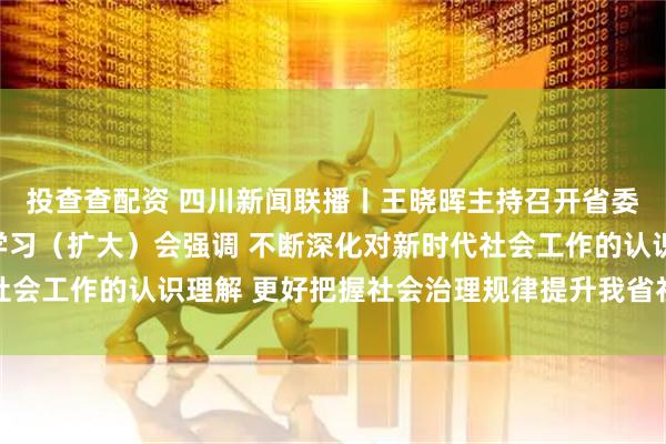 投查查配资 四川新闻联播丨王晓晖主持召开省委理论学习中心组专题学习（扩大）会强调 不断深化对新时代社会工作的认识理解 更好把握社会治理规律提升我省社会治理效能