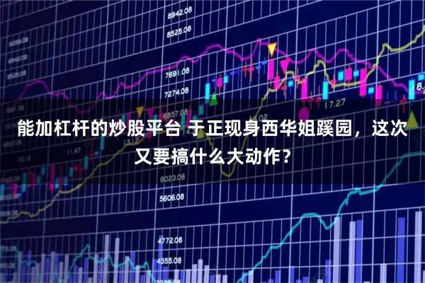 能加杠杆的炒股平台 于正现身西华姐蹊园，这次又要搞什么大动作？