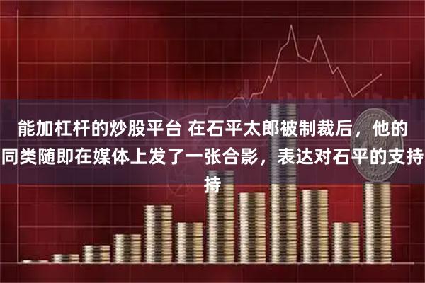 能加杠杆的炒股平台 在石平太郎被制裁后，他的同类随即在媒体上发了一张合影，表达对石平的支持