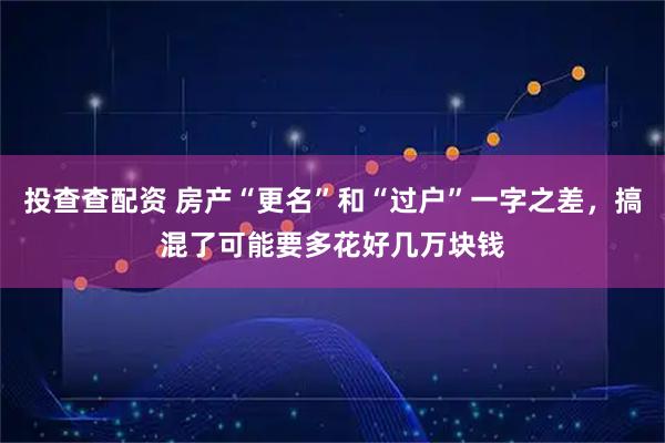 投查查配资 房产“更名”和“过户”一字之差，搞混了可能要多花好几万块钱