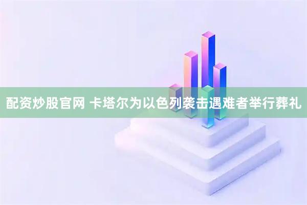 配资炒股官网 卡塔尔为以色列袭击遇难者举行葬礼