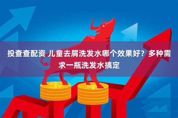 投查查配资 儿童去屑洗发水哪个效果好？多种需求一瓶洗发水搞定