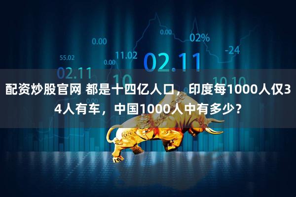 配资炒股官网 都是十四亿人口，印度每1000人仅34人有车，中国1000人中有多少？