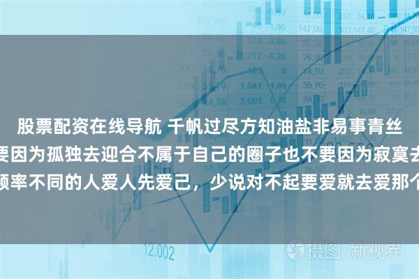 股票配资在线导航 千帆过尽方知油盐非易事青丝渐白才知岁月不饶人不要因为孤独去迎合不属于自己的圈子也不要因为寂寞去结交频率不同的人爱人先爱己，少说对不起要爱就去爱那个一见你，就笑一见，你就笑的人