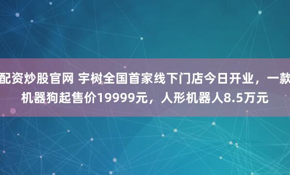 配资炒股官网 宇树全国首家线下门店今日开业，一款机器狗起售价19999元，人形机器人8.5万元